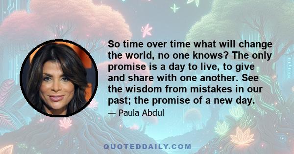 So time over time what will change the world, no one knows? The only promise is a day to live, to give and share with one another.  See the wisdom from mistakes in our past; the promise of a new day. 