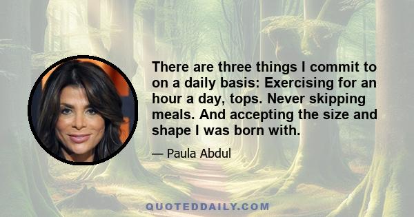 There are three things I commit to on a daily basis: Exercising for an hour a day, tops. Never skipping meals. And accepting the size and shape I was born with.