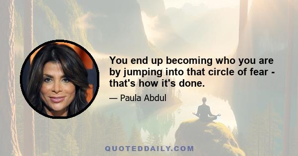 You end up becoming who you are by jumping into that circle of fear - that's how it's done.