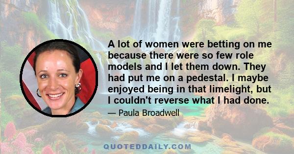 A lot of women were betting on me because there were so few role models and I let them down. They had put me on a pedestal. I maybe enjoyed being in that limelight, but I couldn't reverse what I had done.