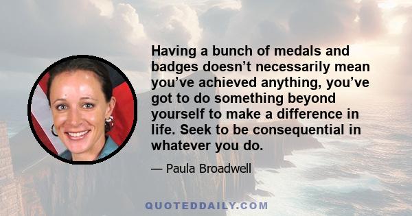 Having a bunch of medals and badges doesn’t necessarily mean you’ve achieved anything, you’ve got to do something beyond yourself to make a difference in life. Seek to be consequential in whatever you do.