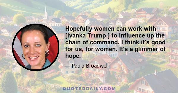 Hopefully women can work with [Ivanka Trump ] to influence up the chain of command. I think it's good for us, for women. It's a glimmer of hope.