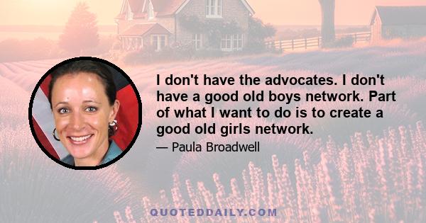 I don't have the advocates. I don't have a good old boys network. Part of what I want to do is to create a good old girls network.