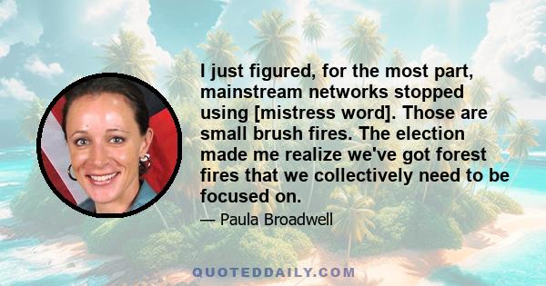 I just figured, for the most part, mainstream networks stopped using [mistress word]. Those are small brush fires. The election made me realize we've got forest fires that we collectively need to be focused on.