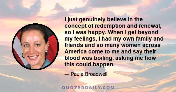 I just genuinely believe in the concept of redemption and renewal, so I was happy. When I get beyond my feelings, I had my own family and friends and so many women across America come to me and say their blood was