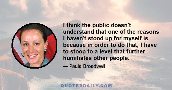 I think the public doesn't understand that one of the reasons I haven't stood up for myself is because in order to do that, I have to stoop to a level that further humiliates other people.