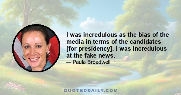 I was incredulous as the bias of the media in terms of the candidates [for presidency]. I was incredulous at the fake news.