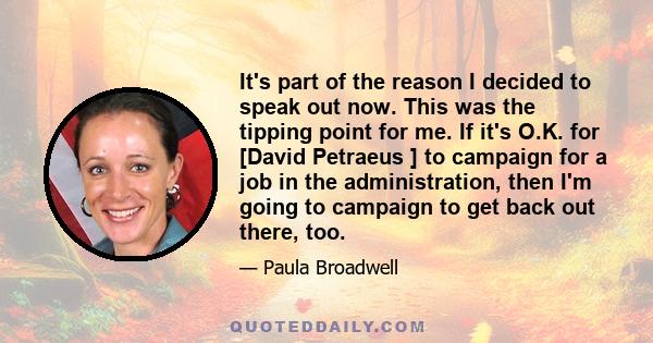 It's part of the reason I decided to speak out now. This was the tipping point for me. If it's O.K. for [David Petraeus ] to campaign for a job in the administration, then I'm going to campaign to get back out there,