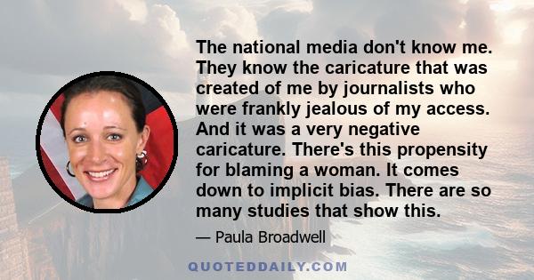 The national media don't know me. They know the caricature that was created of me by journalists who were frankly jealous of my access. And it was a very negative caricature. There's this propensity for blaming a woman. 