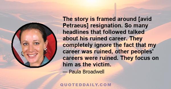 The story is framed around [avid Petraeus] resignation. So many headlines that followed talked about his ruined career. They completely ignore the fact that my career was ruined, other peoples' careers were ruined. They 