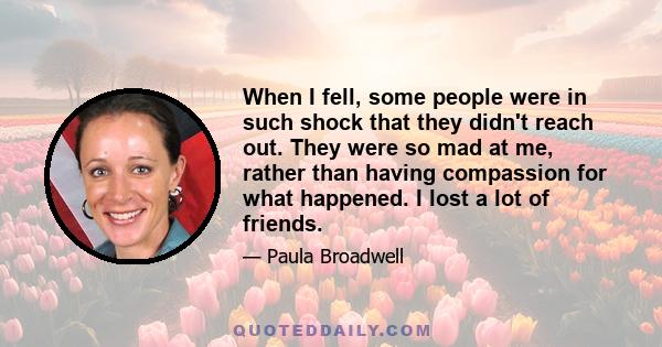 When I fell, some people were in such shock that they didn't reach out. They were so mad at me, rather than having compassion for what happened. I lost a lot of friends.