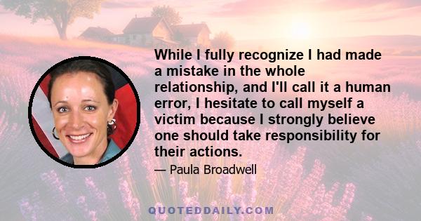 While I fully recognize I had made a mistake in the whole relationship, and I'll call it a human error, I hesitate to call myself a victim because I strongly believe one should take responsibility for their actions.