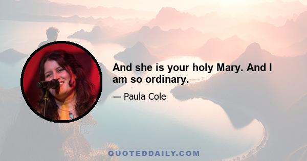 And she is your holy Mary. And I am so ordinary.