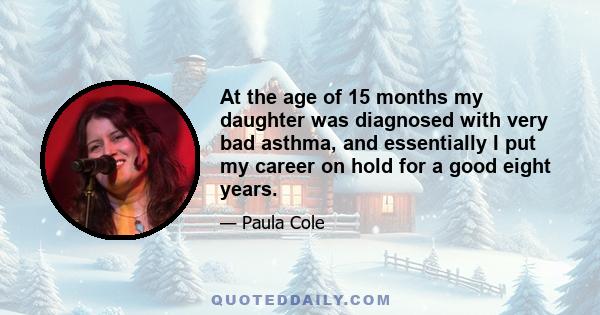 At the age of 15 months my daughter was diagnosed with very bad asthma, and essentially I put my career on hold for a good eight years.