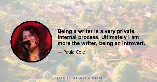 Being a writer is a very private, internal process. Ultimately I am more the writer, being an introvert.