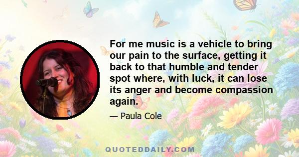 For me music is a vehicle to bring our pain to the surface, getting it back to that humble and tender spot where, with luck, it can lose its anger and become compassion again.