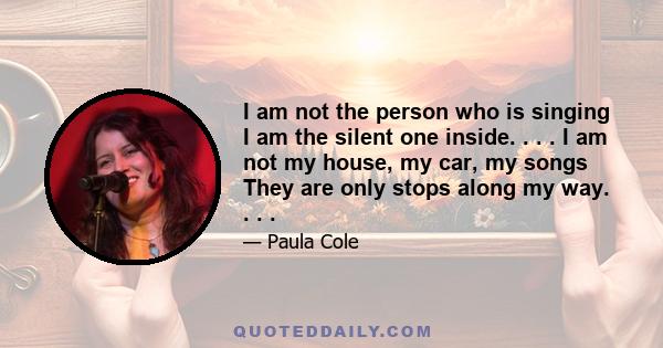 I am not the person who is singing I am the silent one inside. . . . I am not my house, my car, my songs They are only stops along my way. . . .