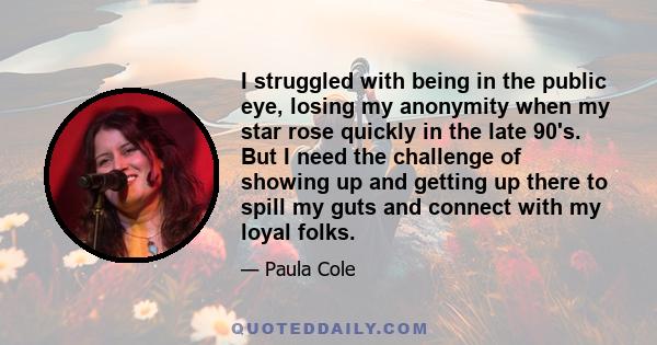 I struggled with being in the public eye, losing my anonymity when my star rose quickly in the late 90's. But I need the challenge of showing up and getting up there to spill my guts and connect with my loyal folks.