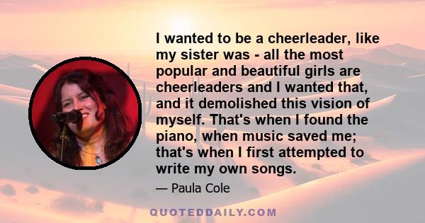 I wanted to be a cheerleader, like my sister was - all the most popular and beautiful girls are cheerleaders and I wanted that, and it demolished this vision of myself. That's when I found the piano, when music saved