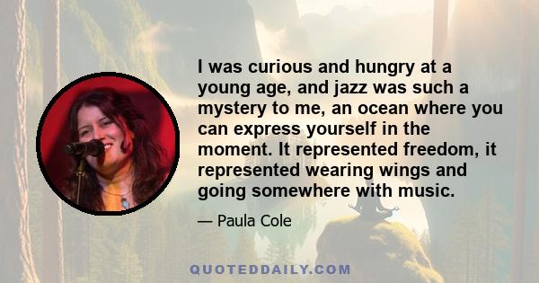 I was curious and hungry at a young age, and jazz was such a mystery to me, an ocean where you can express yourself in the moment. It represented freedom, it represented wearing wings and going somewhere with music.