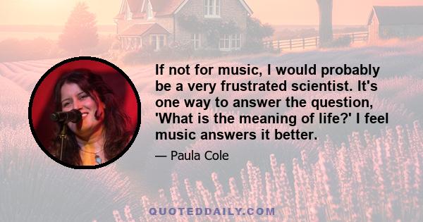 If not for music, I would probably be a very frustrated scientist. It's one way to answer the question, 'What is the meaning of life?' I feel music answers it better.