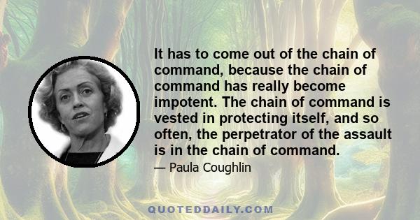 It has to come out of the chain of command, because the chain of command has really become impotent. The chain of command is vested in protecting itself, and so often, the perpetrator of the assault is in the chain of