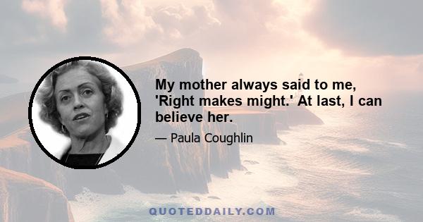 My mother always said to me, 'Right makes might.' At last, I can believe her.