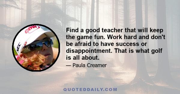 Find a good teacher that will keep the game fun. Work hard and don't be afraid to have success or disappointment. That is what golf is all about.