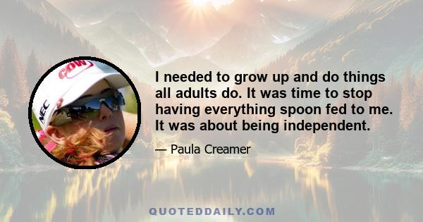 I needed to grow up and do things all adults do. It was time to stop having everything spoon fed to me. It was about being independent.