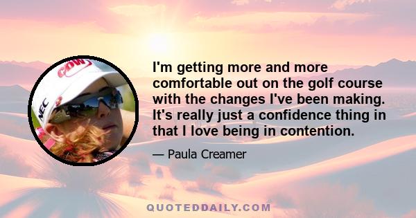 I'm getting more and more comfortable out on the golf course with the changes I've been making. It's really just a confidence thing in that I love being in contention.