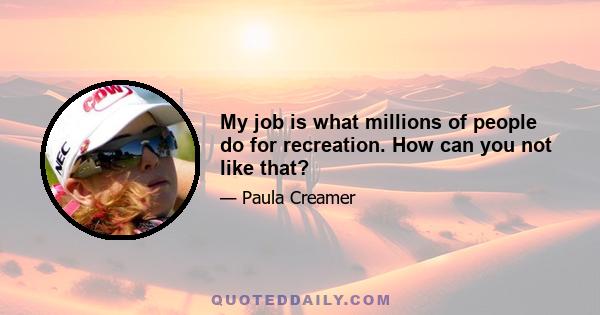 My job is what millions of people do for recreation. How can you not like that?