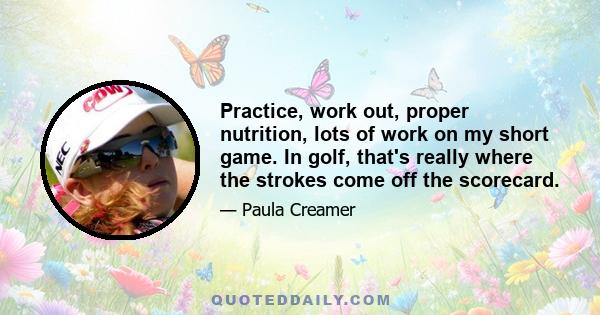 Practice, work out, proper nutrition, lots of work on my short game. In golf, that's really where the strokes come off the scorecard.