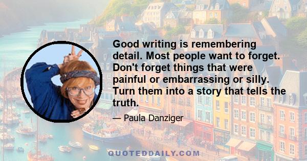 Good writing is remembering detail. Most people want to forget. Don't forget things that were painful or embarrassing or silly. Turn them into a story that tells the truth.