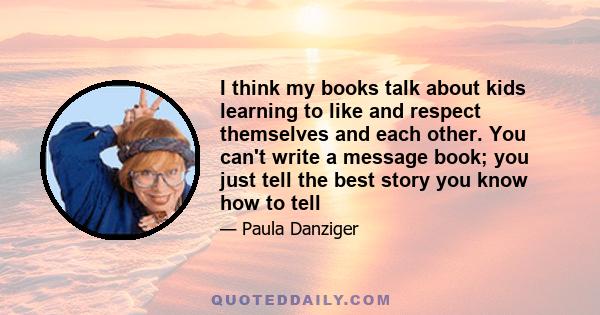 I think my books talk about kids learning to like and respect themselves and each other. You can't write a message book; you just tell the best story you know how to tell