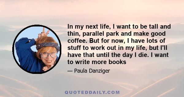 In my next life, I want to be tall and thin, parallel park and make good coffee. But for now, I have lots of stuff to work out in my life, but I'll have that until the day I die. I want to write more books