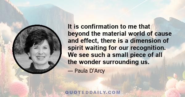 It is confirmation to me that beyond the material world of cause and effect, there is a dimension of spirit waiting for our recognition. We see such a small piece of all the wonder surrounding us.