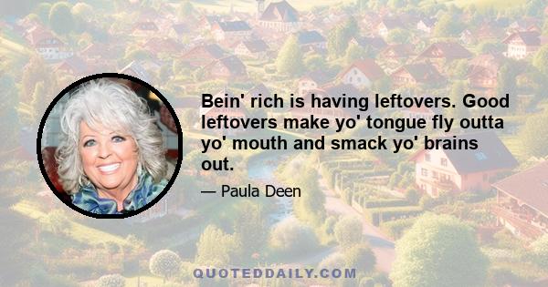 Bein' rich is having leftovers. Good leftovers make yo' tongue fly outta yo' mouth and smack yo' brains out.