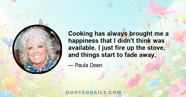 Cooking has always brought me a happiness that I didn't think was available. I just fire up the stove, and things start to fade away.