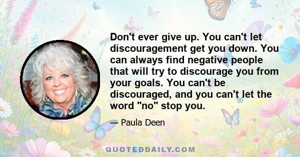 Don't ever give up. You can't let discouragement get you down. You can always find negative people that will try to discourage you from your goals. You can't be discouraged, and you can't let the word no stop you.