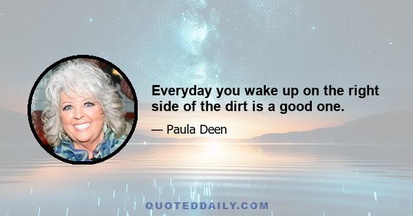 Everyday you wake up on the right side of the dirt is a good one.