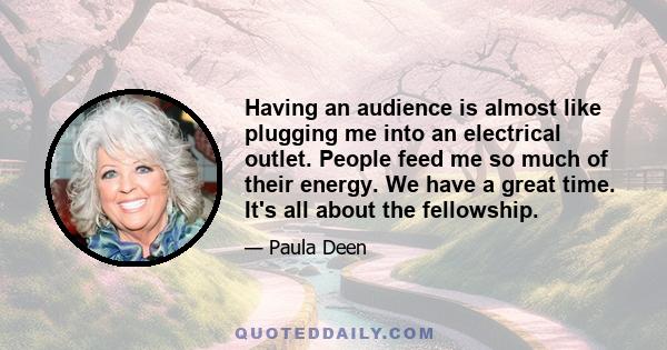 Having an audience is almost like plugging me into an electrical outlet. People feed me so much of their energy. We have a great time. It's all about the fellowship.