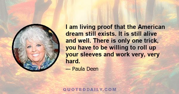 I am living proof that the American dream still exists. It is still alive and well. There is only one trick, you have to be willing to roll up your sleeves and work very, very hard.