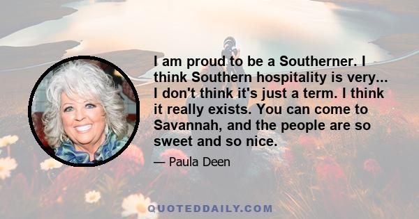 I am proud to be a Southerner. I think Southern hospitality is very... I don't think it's just a term. I think it really exists. You can come to Savannah, and the people are so sweet and so nice.