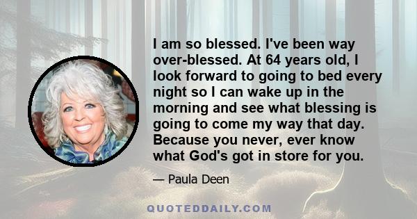 I am so blessed. I've been way over-blessed. At 64 years old, I look forward to going to bed every night so I can wake up in the morning and see what blessing is going to come my way that day. Because you never, ever