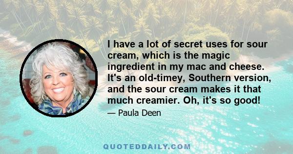 I have a lot of secret uses for sour cream, which is the magic ingredient in my mac and cheese. It's an old-timey, Southern version, and the sour cream makes it that much creamier. Oh, it's so good!