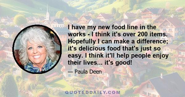 I have my new food line in the works - I think it's over 200 items. Hopefully I can make a difference; it's delicious food that's just so easy. I think it'll help people enjoy their lives... it's good!