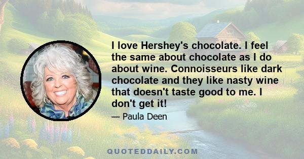 I love Hershey's chocolate. I feel the same about chocolate as I do about wine. Connoisseurs like dark chocolate and they like nasty wine that doesn't taste good to me. I don't get it!