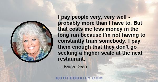 I pay people very, very well - probably more than I have to. But that costs me less money in the long run because I'm not having to constantly train somebody. I pay them enough that they don't go seeking a higher scale