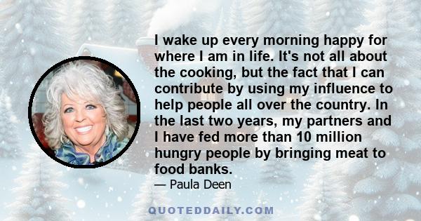 I wake up every morning happy for where I am in life. It's not all about the cooking, but the fact that I can contribute by using my influence to help people all over the country. In the last two years, my partners and