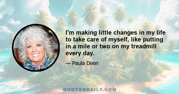 I'm making little changes in my life to take care of myself, like putting in a mile or two on my treadmill every day.